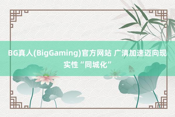 BG真人(BigGaming)官方网站 广清加速迈向现实性“同城化”