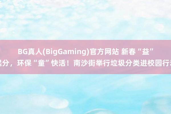BG真人(BigGaming)官方网站 新春“益”起分，环保“童”快活！南沙街举行垃圾分类进校园行动