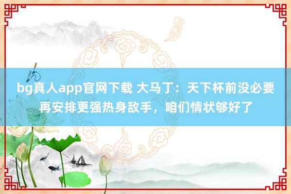 bg真人app官网下载 大马丁：天下杯前没必要再安排更强热身敌手，咱们情状够好了