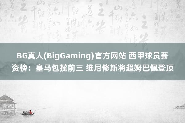 BG真人(BigGaming)官方网站 西甲球员薪资榜：皇马包揽前三 维尼修斯将超姆巴佩登顶