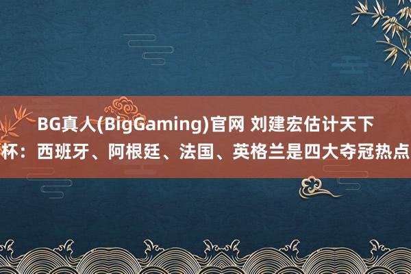 BG真人(BigGaming)官网 刘建宏估计天下杯：西班牙、阿根廷、法国、英格兰是四大夺冠热点