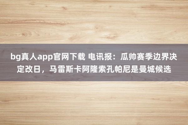 bg真人app官网下载 电讯报：瓜帅赛季边界决定改日，马雷斯卡阿隆索孔帕尼是曼城候选