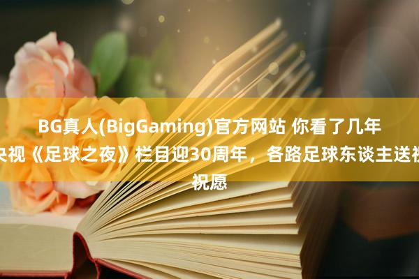 BG真人(BigGaming)官方网站 你看了几年？央视《足球之夜》栏目迎30周年，<a href=