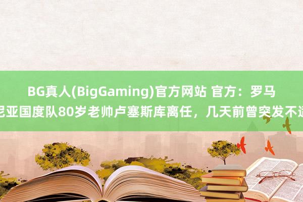 BG真人(BigGaming)官方网站 官方：罗马尼亚国度队80岁老帅卢塞斯库离任，几天前曾突发不适