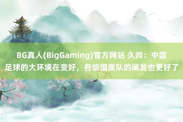 BG真人(BigGaming)官方网站 久帅：中国足球的大环境在变好，各级国度队的阐发也更好了
