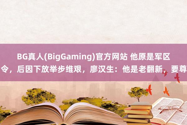 BG真人(BigGaming)官方网站 他原是军区司令，后因下放举步维艰，廖汉生：他是老翻新，要尊重