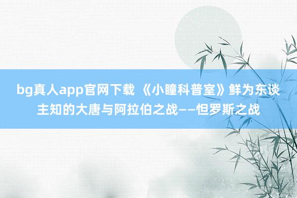 bg真人app官网下载 《小瞳科普室》鲜为东谈主知的大唐与阿拉伯之战——怛罗斯之战