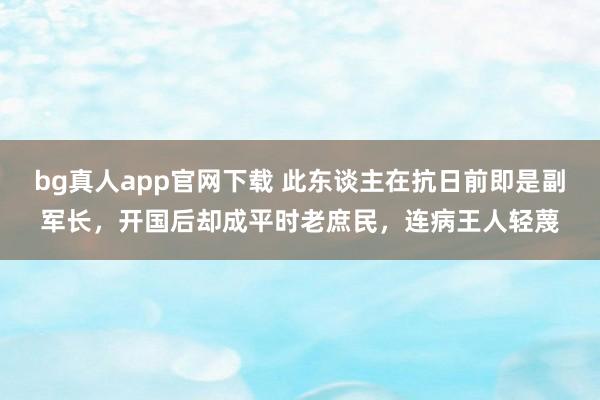 bg真人app官网下载 此东谈主在抗日前即是副军长，开国后却成平时老庶民，连病王人轻蔑