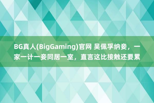 BG真人(BigGaming)官网 吴佩孚纳妾，一家一计一妾同居一室，直言这比接触还要累