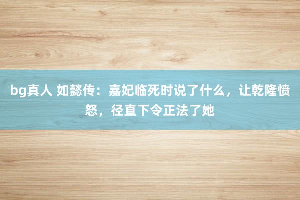 bg真人 如懿传：嘉妃临死时说了什么，让乾隆愤怒，径直下令正法了她