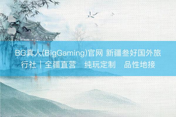 BG真人(BigGaming)官网 新疆叁好国外旅行社｜全疆直营・纯玩定制・品性地接