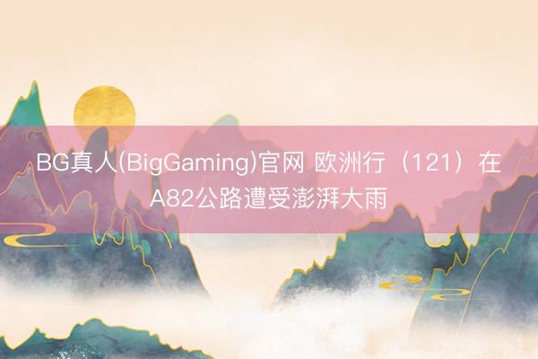 BG真人(BigGaming)官网 欧洲行（121）在A82公路遭受澎湃大雨