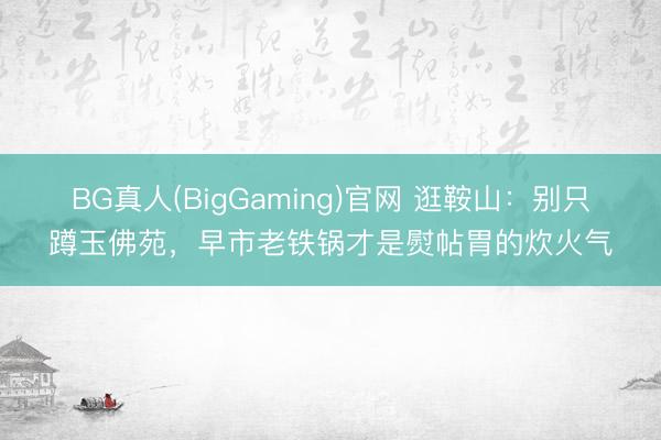 BG真人(BigGaming)官网 逛鞍山：别只蹲玉佛苑，早市老铁锅才是熨帖胃的炊火气