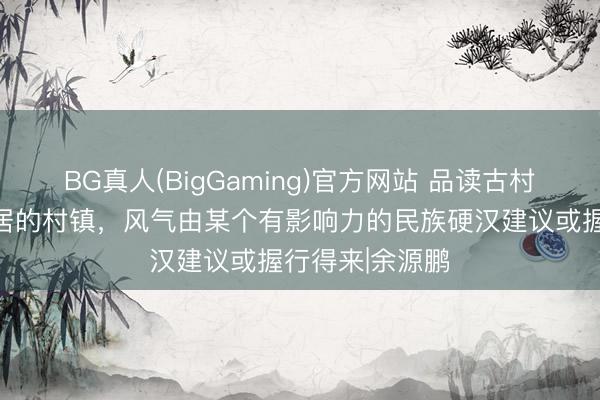 BG真人(BigGaming)官方网站 品读古村古镇：民族聚居的村镇，风气由某个有影响力的民族硬汉建议或握行得来|余源鹏