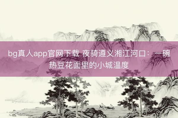 bg真人app官网下载 夜骑遵义湘江河口：一碗热豆花面里的小城温度