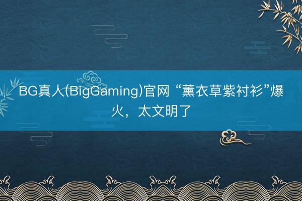BG真人(BigGaming)官网 “薰衣草紫衬衫”爆火，太文明了