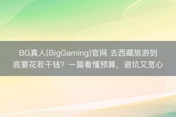 BG真人(BigGaming)官网 去西藏旅游到底要花若干钱？一篇看懂预算，避坑又宽心