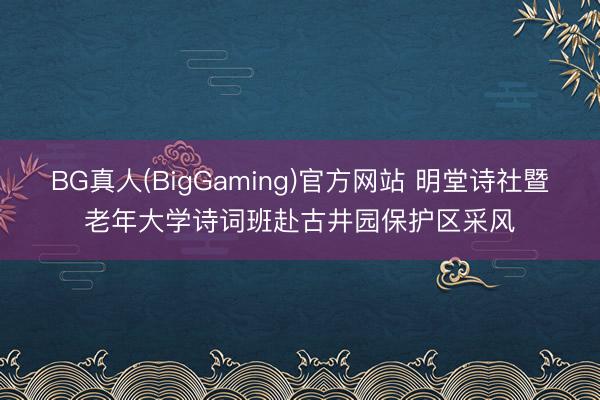 BG真人(BigGaming)官方网站 明堂诗社暨老年大学诗词班赴古井园保护区采风