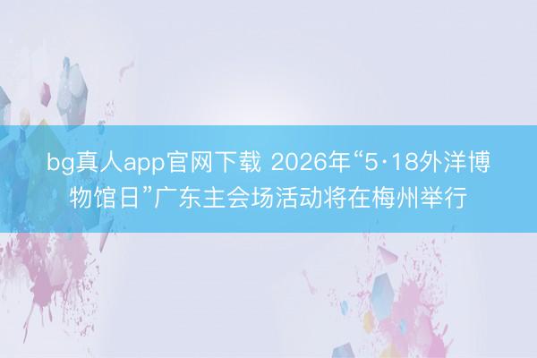 bg真人app官网下载 2026年“5·18外洋博物馆日”广东主会场活动将在梅州举行