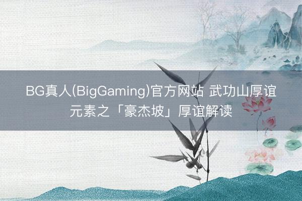 BG真人(BigGaming)官方网站 武功山厚谊元素之「豪杰坡」厚谊解读
