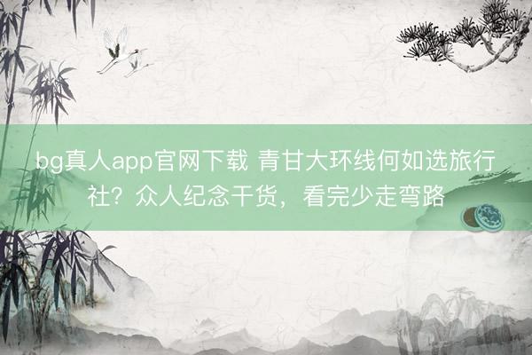 bg真人app官网下载 青甘大环线何如选旅行社？众人纪念干货，看完少走弯路