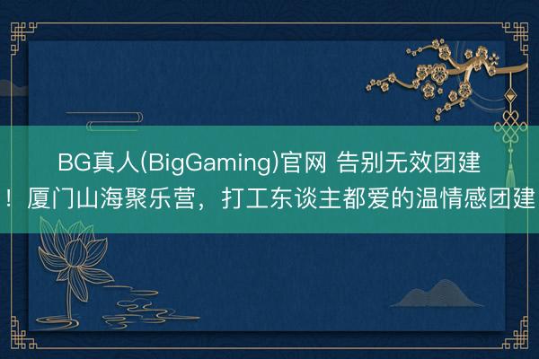BG真人(BigGaming)官网 告别无效团建！厦门山海聚乐营，打工东谈主都爱的温情感团建