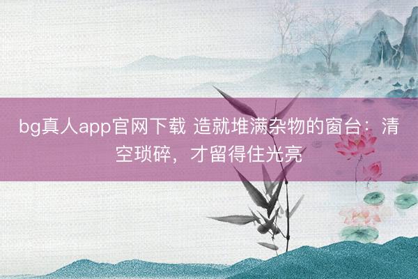 bg真人app官网下载 造就堆满杂物的窗台：清空琐碎，才留得住光亮
