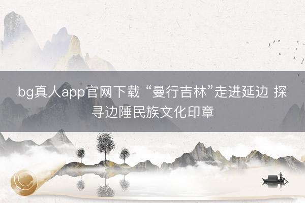 bg真人app官网下载 “曼行吉林”走进延边 探寻边陲民族文化印章
