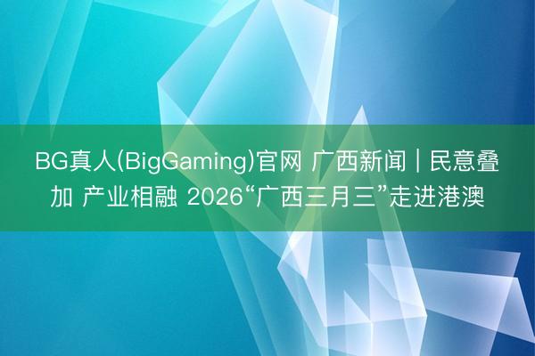 BG真人(BigGaming)官网 广西新闻 | 民意叠加 产业相融 2026“广西三月三”走进港澳
