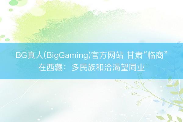 BG真人(BigGaming)官方网站 甘肃“临商”在西藏：多民族和洽渴望同业