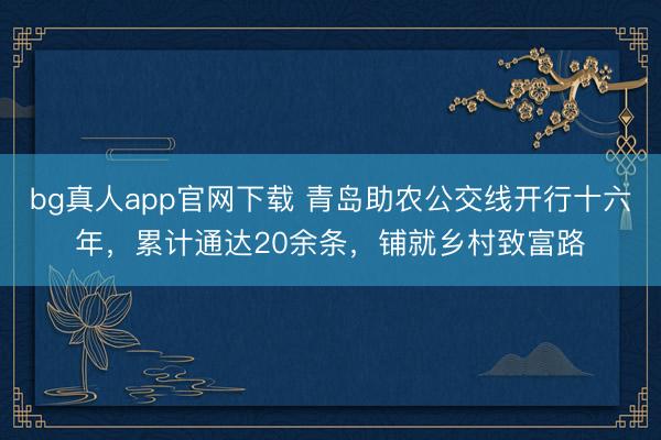 bg真人app官网下载 青岛助农公交线开行十六年，累计通达20余条，铺就乡村致富路