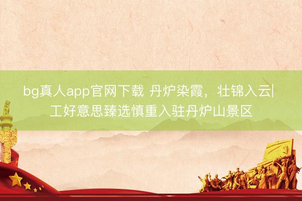 bg真人app官网下载 丹炉染霞，壮锦入云| 工好意思臻选慎重入驻丹炉山景区