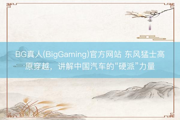BG真人(BigGaming)官方网站 东风猛士高原穿越，讲解中国汽车的“硬派”力量