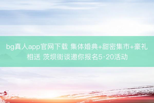 bg真人app官网下载 集体婚典+甜密集市+豪礼相送 茨坝街谈邀你报名5·20活动