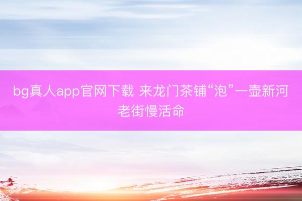 bg真人app官网下载 来龙门茶铺“泡”一壶新河老街慢活命
