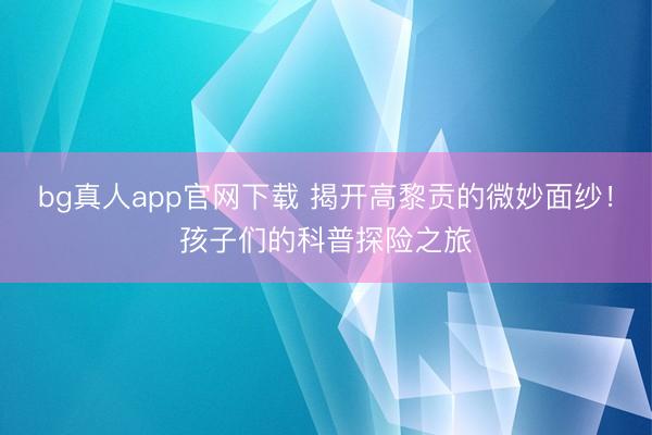 bg真人app官网下载 揭开高黎贡的微妙面纱！孩子们的科普探险之旅