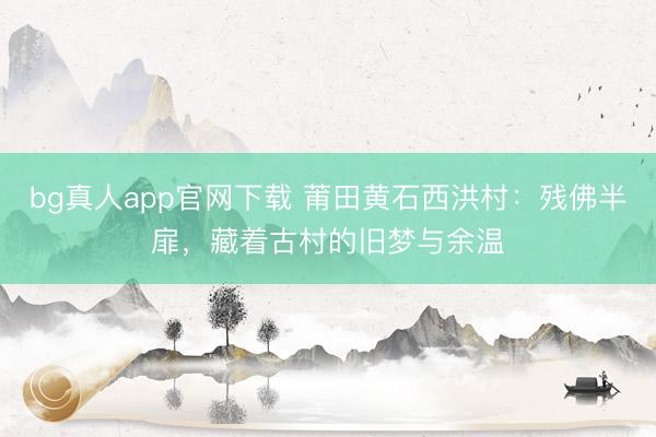 bg真人app官网下载 莆田黄石西洪村：残佛半扉，藏着古村的旧梦与余温