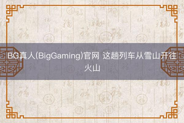 BG真人(BigGaming)官网 这趟列车从雪山开往火山
