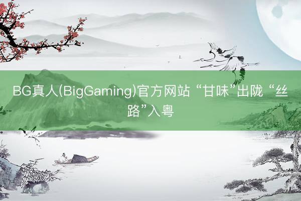 BG真人(BigGaming)官方网站 “甘味”出陇 “丝路”入粤