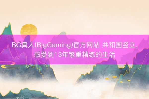 BG真人(BigGaming)官方网站 共和国竖立，感受到13年繁重精练的生活