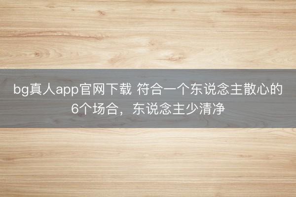 bg真人app官网下载 符合一个东说念主散心的6个场合，东说念主少清净