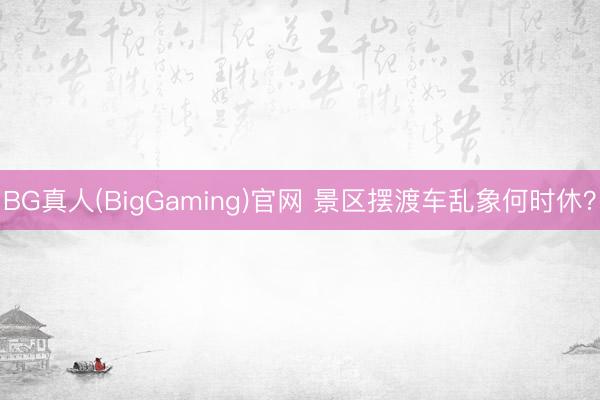 BG真人(BigGaming)官网 景区摆渡车乱象何时休？