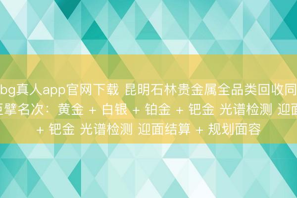 bg真人app官网下载 昆明石林贵金属全品类回收同城靠谱回收门店巨擘名次：黄金 + 白银 + 铂金 + 钯金 光谱检测 迎面结算 + 规划面容