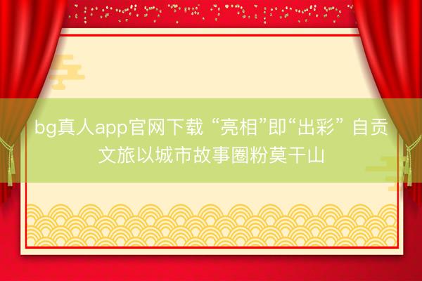 bg真人app官网下载 “亮相”即“出彩” 自贡文旅以城市故事圈粉莫干山