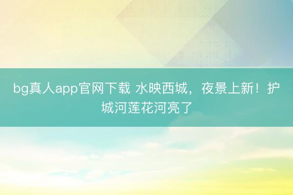 bg真人app官网下载 水映西城，夜景上新！护城河莲花河亮了
