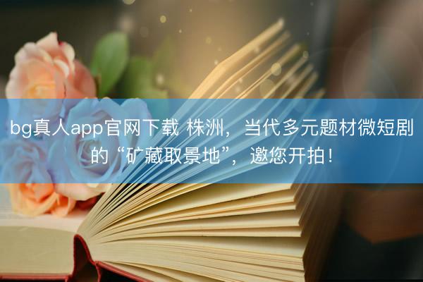 bg真人app官网下载 株洲，当代多元题材微短剧的 “矿藏取景地”，邀您开拍！