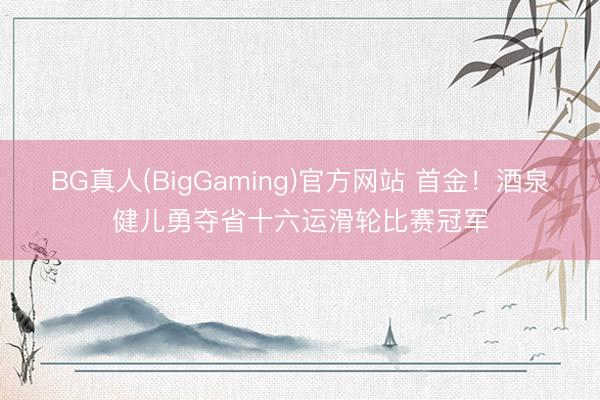 BG真人(BigGaming)官方网站 首金！酒泉健儿勇夺省十六运滑轮比赛冠军