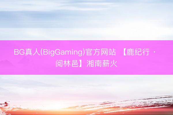 BG真人(BigGaming)官方网站 【鹿纪行 · 阅林邑】湘南薪火