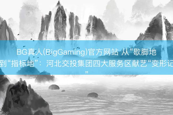 BG真人(BigGaming)官方网站 从“歇脚地”到“指标地”：河北交投集团四大服务区献艺“变形记”