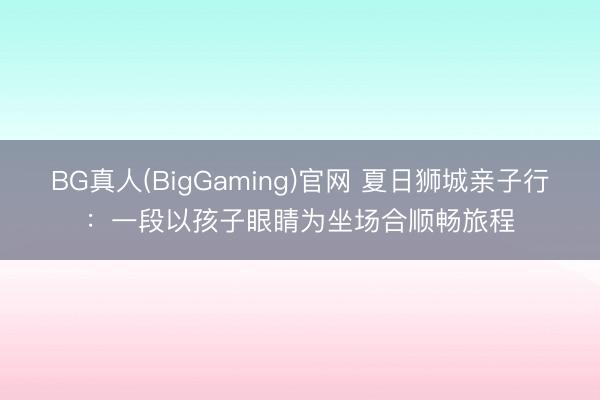 BG真人(BigGaming)官网 夏日狮城亲子行：一段以孩子眼睛为坐场合顺畅旅程